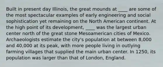 Built in present day Illinois, the great mounds at ____ are some of the most spectacular examples of early engineering and social sophistication yet remaining on the North American continent. At the high point of its development, ____ was the largest urban center north of the great stone Mesoamerican cities of Mexico. Archaeologists estimate the city's population at between 8,000 and 40,000 at its peak, with more people living in outlying farming villages that supplied the main urban center. In 1250, its population was larger than that of London, England.