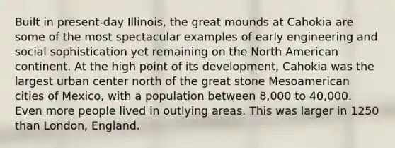 Built in present-day Illinois, the great mounds at Cahokia are some of the most spectacular examples of early engineering and social sophistication yet remaining on the North American continent. At the high point of its development, Cahokia was the largest urban center north of the great stone Mesoamerican cities of Mexico, with a population between 8,000 to 40,000. Even more people lived in outlying areas. This was larger in 1250 than London, England.