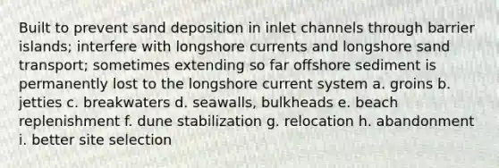 Built to prevent sand deposition in inlet channels through barrier islands; interfere with longshore currents and longshore sand transport; sometimes extending so far offshore sediment is permanently lost to the longshore current system a. groins b. jetties c. breakwaters d. seawalls, bulkheads e. beach replenishment f. dune stabilization g. relocation h. abandonment i. better site selection