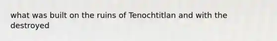 what was built on the ruins of Tenochtitlan and with the destroyed