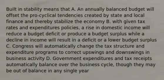 Built in stability means that A. An annually balanced budget will offset the pro-cyclical tendencies created by state and local finance and thereby stabilize the economy B. with given tax rates and expenditures policies, a rise in domestic income will reduce a budget deficit or produce a budget surplus while a decline in income will result in a deficit or a lower budget surplus C. Congress will automatically change the tax structure and expenditure programs to correct upswings and downswings in business activity D. Government expenditures and tax receipts automatically balance over the business cycle, though they may be out of balance in any single year