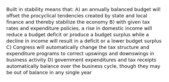 Built in stability means that: A) an annually balanced budget will offset the procyclical tendencies created by state and local finance and thereby stabilize the economy B) with given tax rates and expenditure policies, a rise in domestic income will reduce a budget deficit or produce a budget surplus while a decline in income will result in a deficit or a lower budget surplus C) Congress will automatically change the tax structure and expenditure programs to correct upswings and downswings in business activity D) government expenditures and tax receipts automatically balance over the business cycle, though they may be out of balance in any single year