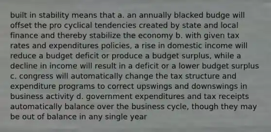 built in stability means that a. an annually blacked budge will offset the pro cyclical tendencies created by state and local finance and thereby stabilize the economy b. with given tax rates and expenditures policies, a rise in domestic income will reduce a budget deficit or produce a budget surplus, while a decline in income will result in a deficit or a lower budget surplus c. congress will automatically change the tax structure and expenditure programs to correct upswings and downswings in business activity d. government expenditures and tax receipts automatically balance over the business cycle, though they may be out of balance in any single year