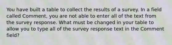 You have built a table to collect the results of a survey. In a field called Comment, you are not able to enter all of the text from the survey response. What must be changed in your table to allow you to type all of the survey response text in the Comment field?