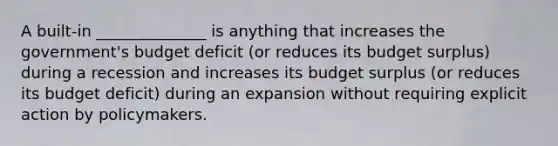 A built-in ______________ is anything that increases the government's budget deficit (or reduces its budget surplus) during a recession and increases its budget surplus (or reduces its budget deficit) during an expansion without requiring explicit action by policymakers.