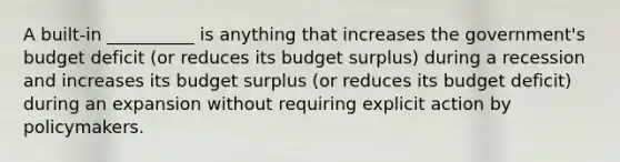 A built-in __________ is anything that increases the government's budget deficit (or reduces its budget surplus) during a recession and increases its budget surplus (or reduces its budget deficit) during an expansion without requiring explicit action by policymakers.