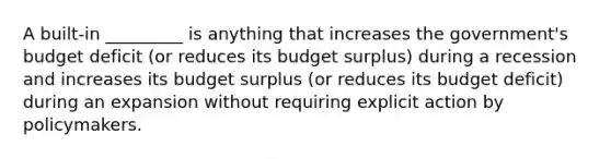 A built-in _________ is anything that increases the government's budget deficit (or reduces its budget surplus) during a recession and increases its budget surplus (or reduces its budget deficit) during an expansion without requiring explicit action by policymakers.