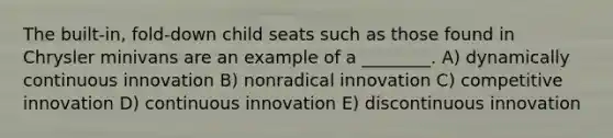 The built-in, fold-down child seats such as those found in Chrysler minivans are an example of a ________. A) dynamically continuous innovation B) nonradical innovation C) competitive innovation D) continuous innovation E) discontinuous innovation