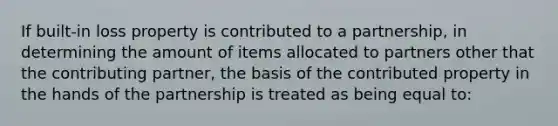 If built-in loss property is contributed to a partnership, in determining the amount of items allocated to partners other that the contributing partner, the basis of the contributed property in the hands of the partnership is treated as being equal to: