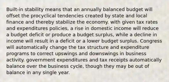 Built-in stability means that an annually balanced budget will offset the procyclical tendencies created by state and local finance and thereby stabilize the economy. with given tax rates and expenditures policies, a rise in domestic income will reduce a budget deficit or produce a budget surplus, while a decline in income will result in a deficit or a lower budget surplus. Congress will automatically change the tax structure and expenditure programs to correct upswings and downswings in business activity. government expenditures and tax receipts automatically balance over the business cycle, though they may be out of balance in any single year.