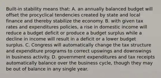 Built-in stability means that: A. an annually balanced budget will offset the procyclical tendencies created by state and local finance and thereby stabilize the economy. B. with given tax rates and expenditures policies, a rise in domestic income will reduce a budget deficit or produce a budget surplus while a decline in income will result in a deficit or a lower budget surplus. C. Congress will automatically change the tax structure and expenditure programs to correct upswings and downswings in business activity. D. government expenditures and tax receipts automatically balance over the business cycle, though they may be out of balance in any single year.