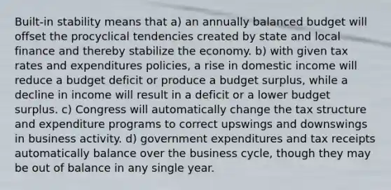 Built-in stability means that a) an annually balanced budget will offset the procyclical tendencies created by state and local finance and thereby stabilize the economy. b) with given tax rates and expenditures policies, a rise in domestic income will reduce a budget deficit or produce a budget surplus, while a decline in income will result in a deficit or a lower budget surplus. c) Congress will automatically change the tax structure and expenditure programs to correct upswings and downswings in business activity. d) government expenditures and tax receipts automatically balance over the business cycle, though they may be out of balance in any single year.