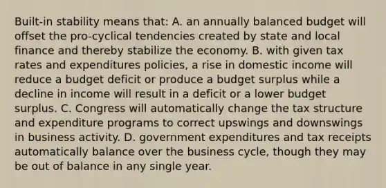 Built-in stability means that: A. an annually balanced budget will offset the pro-cyclical tendencies created by state and local finance and thereby stabilize the economy. B. with given tax rates and expenditures policies, a rise in domestic income will reduce a budget deficit or produce a budget surplus while a decline in income will result in a deficit or a lower budget surplus. C. Congress will automatically change the tax structure and expenditure programs to correct upswings and downswings in business activity. D. government expenditures and tax receipts automatically balance over the business cycle, though they may be out of balance in any single year.