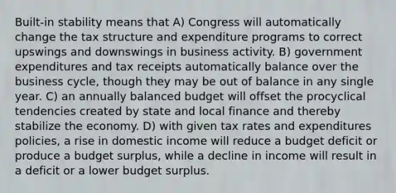 Built-in stability means that A) Congress will automatically change the tax structure and expenditure programs to correct upswings and downswings in business activity. B) government expenditures and tax receipts automatically balance over the business cycle, though they may be out of balance in any single year. C) an annually balanced budget will offset the procyclical tendencies created by state and local finance and thereby stabilize the economy. D) with given tax rates and expenditures policies, a rise in domestic income will reduce a budget deficit or produce a budget surplus, while a decline in income will result in a deficit or a lower budget surplus.