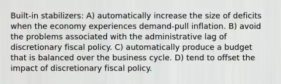 Built-in stabilizers: A) automatically increase the size of deficits when the economy experiences demand-pull inflation. B) avoid the problems associated with the administrative lag of discretionary <a href='https://www.questionai.com/knowledge/kPTgdbKdvz-fiscal-policy' class='anchor-knowledge'>fiscal policy</a>. C) automatically produce a budget that is balanced over the business cycle. D) tend to offset the impact of discretionary fiscal policy.