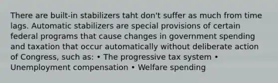 There are built-in stabilizers taht don't suffer as much from time lags. Automatic stabilizers are special provisions of certain federal programs that cause changes in government spending and taxation that occur automatically without deliberate action of Congress, such as: • The progressive tax system • Unemployment compensation • Welfare spending