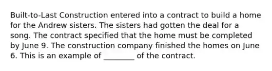 Built-to-Last Construction entered into a contract to build a home for the Andrew sisters. The sisters had gotten the deal for a song. The contract specified that the home must be completed by June 9. The construction company finished the homes on June 6. This is an example of ________ of the contract.