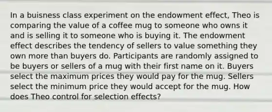 In a buisness class experiment on the endowment effect, Theo is comparing the value of a coffee mug to someone who owns it and is selling it to someone who is buying it. The endowment effect describes the tendency of sellers to value something they own more than buyers do. Participants are randomly assigned to be buyers or sellers of a mug with their first name on it. Buyers select the maximum prices they would pay for the mug. Sellers select the minimum price they would accept for the mug. How does Theo control for selection effects?