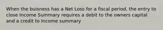 When the buisness has a Net Loss for a fiscal period, the entry to close Income Summary requires a debit to the owners capital and a credit to Income summary