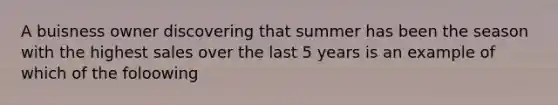 A buisness owner discovering that summer has been the season with the highest sales over the last 5 years is an example of which of the foloowing