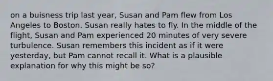 on a buisness trip last year, Susan and Pam flew from Los Angeles to Boston. Susan really hates to fly. In the middle of the flight, Susan and Pam experienced 20 minutes of very severe turbulence. Susan remembers this incident as if it were yesterday, but Pam cannot recall it. What is a plausible explanation for why this might be so?