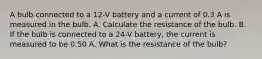 A bulb connected to a 12-V battery and a current of 0.3 A is measured in the bulb. A. Calculate the resistance of the bulb. B. If the bulb is connected to a 24-V battery, the current is measured to be 0.50 A. What is the resistance of the bulb?