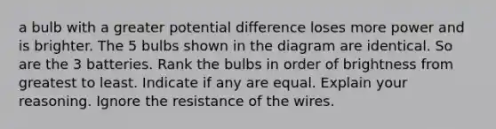 a bulb with a greater potential difference loses more power and is brighter. The 5 bulbs shown in the diagram are identical. So are the 3 batteries. Rank the bulbs in order of brightness from greatest to least. Indicate if any are equal. Explain your reasoning. Ignore the resistance of the wires.