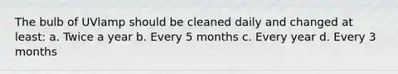 The bulb of UVlamp should be cleaned daily and changed at least: a. Twice a year b. Every 5 months c. Every year d. Every 3 months