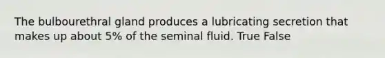 The bulbourethral gland produces a lubricating secretion that makes up about 5% of the seminal fluid. True False