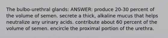 The bulbo-urethral glands: ANSWER: produce 20-30 percent of the volume of semen. secrete a thick, alkaline mucus that helps neutralize any urinary acids. contribute about 60 percent of the volume of semen. encircle the proximal portion of the urethra.