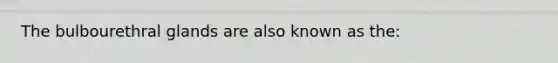 The bulbourethral glands are also known as the: