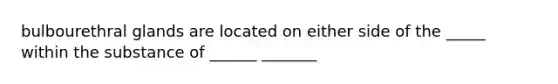 bulbourethral glands are located on either side of the _____ within the substance of ______ _______