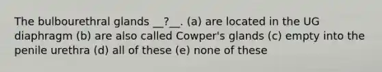 The bulbourethral glands __?__. (a) are located in the UG diaphragm (b) are also called Cowper's glands (c) empty into the penile urethra (d) all of these (e) none of these