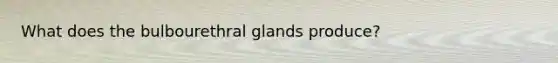 What does the bulbourethral glands produce?