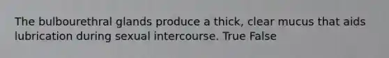 The bulbourethral glands produce a thick, clear mucus that aids lubrication during sexual intercourse. True False