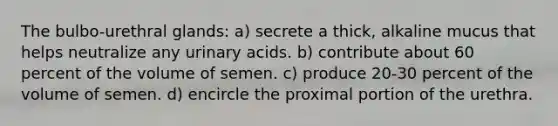 The bulbo-urethral glands: a) secrete a thick, alkaline mucus that helps neutralize any urinary acids. b) contribute about 60 percent of the volume of semen. c) produce 20-30 percent of the volume of semen. d) encircle the proximal portion of the urethra.