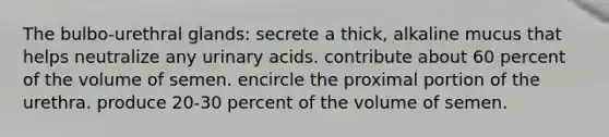 The bulbo-urethral glands: secrete a thick, alkaline mucus that helps neutralize any urinary acids. contribute about 60 percent of the volume of semen. encircle the proximal portion of the urethra. produce 20-30 percent of the volume of semen.