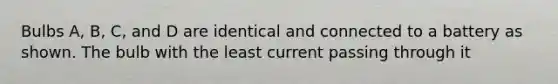 Bulbs A, B, C, and D are identical and connected to a battery as shown. The bulb with the least current passing through it