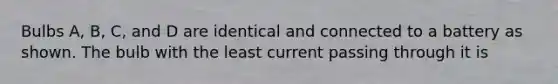 Bulbs A, B, C, and D are identical and connected to a battery as shown. The bulb with the least current passing through it is