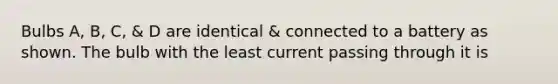 Bulbs A, B, C, & D are identical & connected to a battery as shown. The bulb with the least current passing through it is