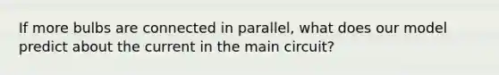 If more bulbs are connected in parallel, what does our model predict about the current in the main circuit?