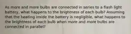 As more and more bulbs are connected in series to a flash light battery, what happens to the brightness of each bulb? Assuming that the heating inside the battery is negligible, what happens to the brightness of each bulb when more and more bulbs are connected in parallel?