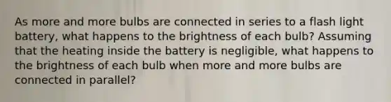 As more and more bulbs are connected in series to a flash light battery, what happens to the brightness of each bulb? Assuming that the heating inside the battery is negligible, what happens to the brightness of each bulb when more and more bulbs are connected in parallel?