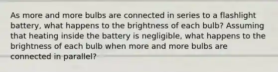 As more and more bulbs are connected in series to a flashlight battery, what happens to the brightness of each bulb? Assuming that heating inside the battery is negligible, what happens to the brightness of each bulb when more and more bulbs are connected in parallel?