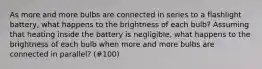 As more and more bulbs are connected in series to a flashlight battery, what happens to the brightness of each bulb? Assuming that heating inside the battery is negligible, what happens to the brightness of each bulb when more and more bulbs are connected in parallel? (#100)