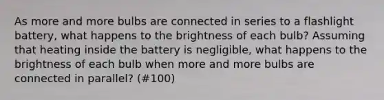 As more and more bulbs are connected in series to a flashlight battery, what happens to the brightness of each bulb? Assuming that heating inside the battery is negligible, what happens to the brightness of each bulb when more and more bulbs are connected in parallel? (#100)