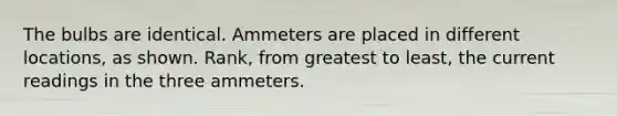 The bulbs are identical. Ammeters are placed in different locations, as shown. Rank, from greatest to least, the current readings in the three ammeters.