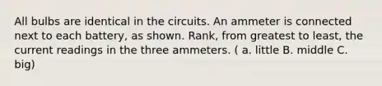 All bulbs are identical in the circuits. An ammeter is connected next to each battery, as shown. Rank, from greatest to least, the current readings in the three ammeters. ( a. little B. middle C. big)