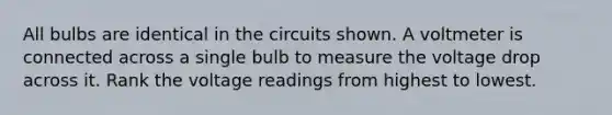 All bulbs are identical in the circuits shown. A voltmeter is connected across a single bulb to measure the voltage drop across it. Rank the voltage readings from highest to lowest.