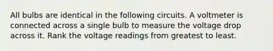 All bulbs are identical in the following circuits. A voltmeter is connected across a single bulb to measure the voltage drop across it. Rank the voltage readings from greatest to least.